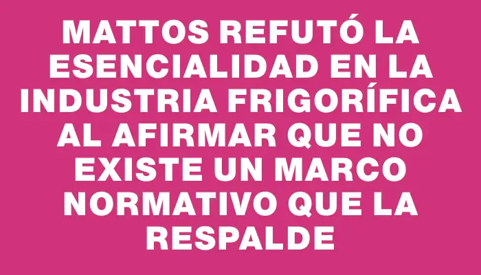 Mattos refutó la esencialidad en la industria frigorífica al afirmar que no existe un marco normativo que la respalde