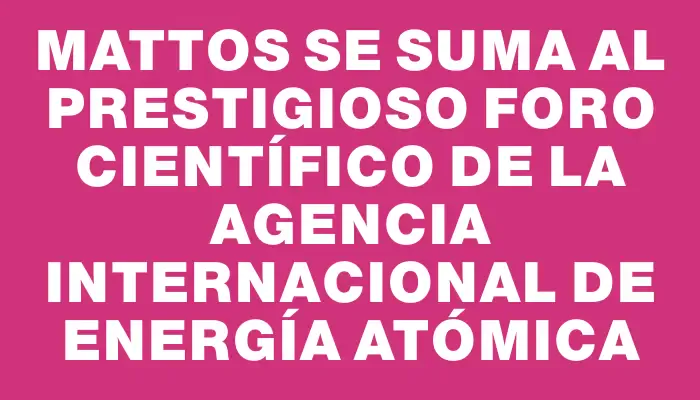 Mattos se suma al prestigioso Foro Científico de la Agencia Internacional de Energía Atómica