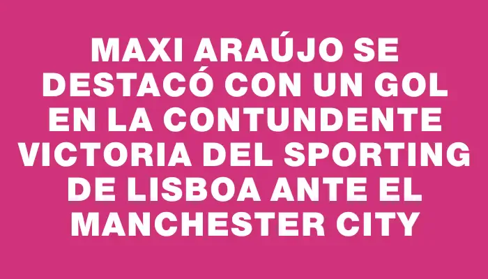 Maxi Araújo se destacó con un gol en la contundente victoria del Sporting de Lisboa ante el Manchester City