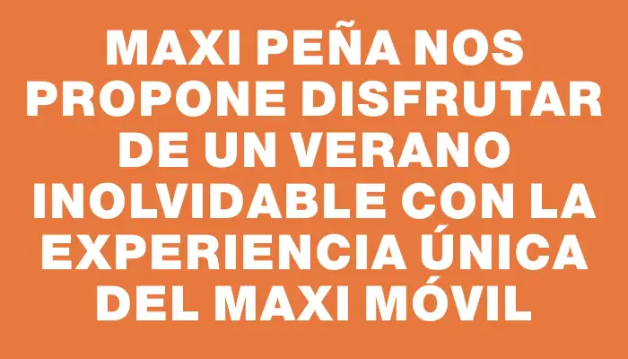 Maxi Peña nos propone disfrutar de un verano inolvidable con la experiencia única del Maxi Móvil