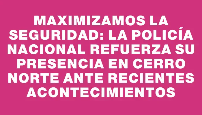 Maximizamos la seguridad: La Policía Nacional refuerza su presencia en Cerro Norte ante recientes acontecimientos