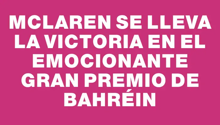 McLaren se lleva la victoria en el emocionante Gran Premio de Bahréin