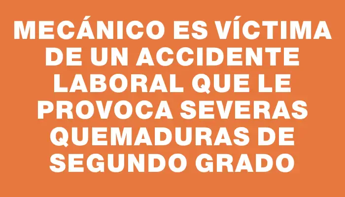 Mecánico es víctima de un accidente laboral que le provoca severas quemaduras de segundo grado