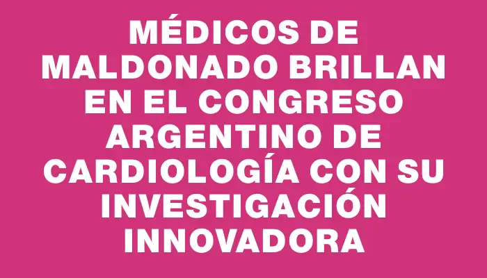 Médicos de Maldonado brillan en el Congreso Argentino de Cardiología con su investigación innovadora