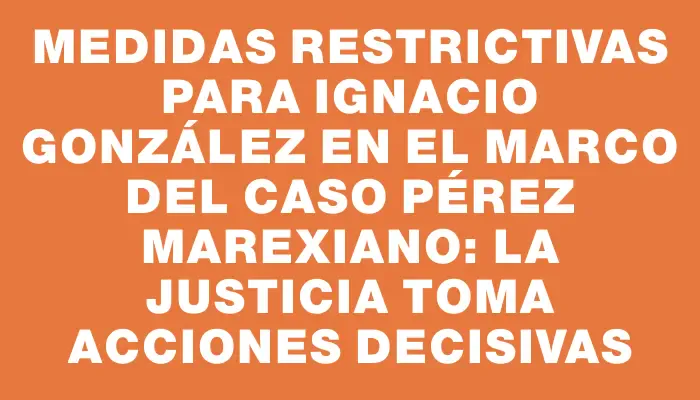 Medidas restrictivas para Ignacio González en el marco del caso Pérez Marexiano: La justicia toma acciones decisivas