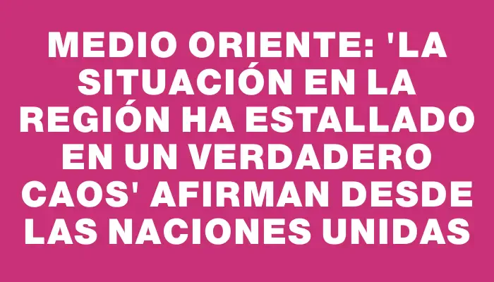 Medio Oriente: “La situación en la región ha estallado en un verdadero caos” afirman desde las Naciones Unidas