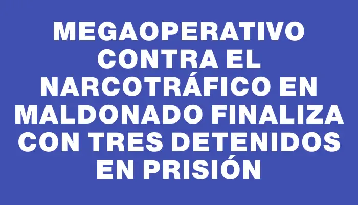 Megaoperativo contra el narcotráfico en Maldonado finaliza con tres detenidos en prisión