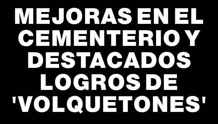 Mejoras en el cementerio y destacados logros de “volquetones”