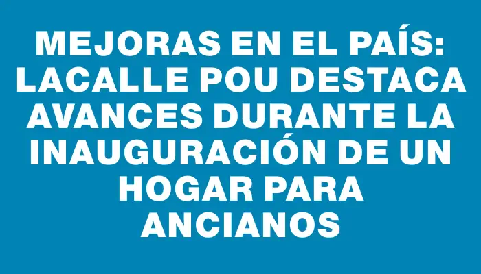 Mejoras en el país: Lacalle Pou destaca avances durante la inauguración de un hogar para ancianos