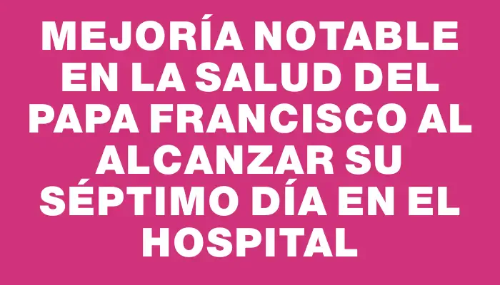 Mejoría notable en la salud del papa Francisco al alcanzar su séptimo día en el hospital