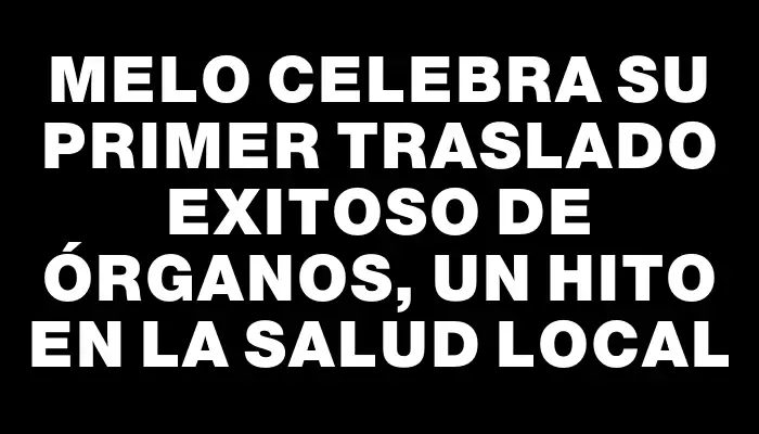 Melo celebra su primer traslado exitoso de órganos, un hito en la salud local