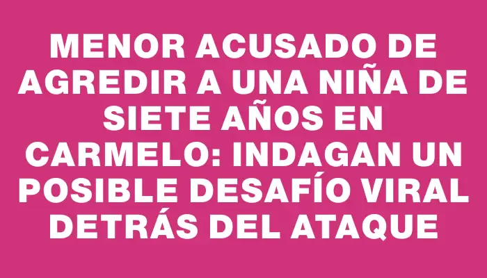 Menor acusado de agredir a una niña de siete años en Carmelo: indagan un posible desafío viral detrás del ataque