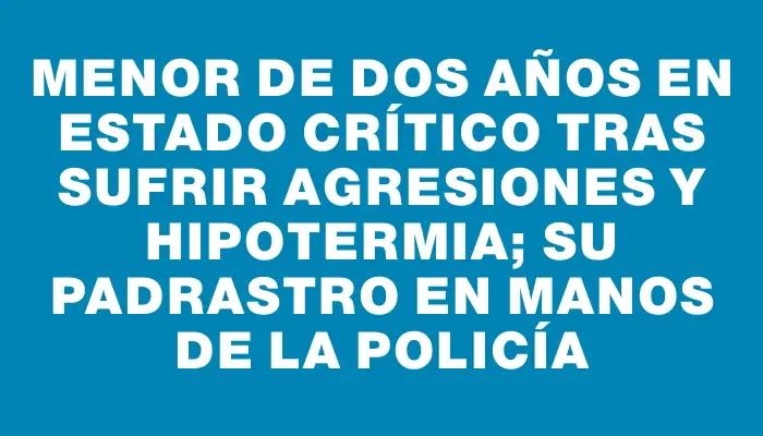 Menor de dos años en estado crítico tras sufrir agresiones y hipotermia; su padrastro en manos de la policía