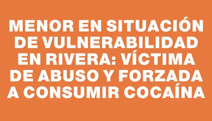 Menor en situación de vulnerabilidad en Rivera: víctima de abuso y forzada a consumir cocaína