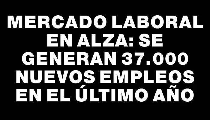 Mercado laboral en alza: se generan 37.000 nuevos empleos en el último año