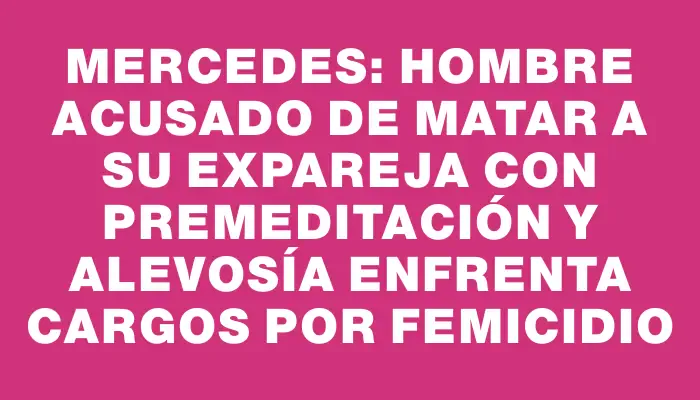 Mercedes: Hombre acusado de matar a su expareja con premeditación y alevosía enfrenta cargos por femicidio