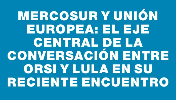 Mercosur y Unión Europea: el eje central de la conversación entre Orsi y Lula en su reciente encuentro