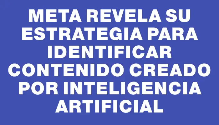 Meta revela su estrategia para identificar contenido creado por inteligencia artificial