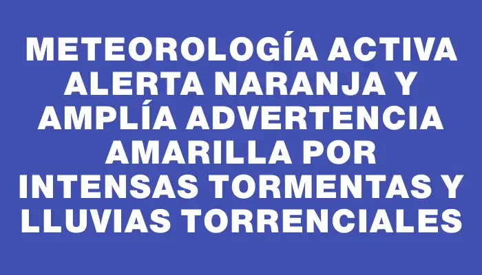 Meteorología activa alerta naranja y amplía advertencia amarilla por intensas tormentas y lluvias torrenciales