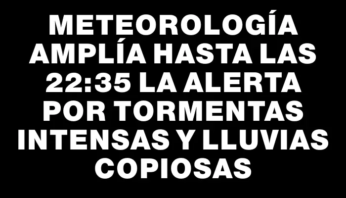 Meteorología amplía hasta las 22:35 la alerta por tormentas intensas y lluvias copiosas