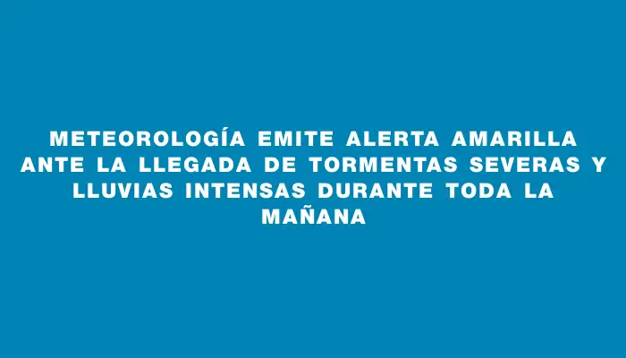 Meteorología emite alerta amarilla ante la llegada de tormentas severas y lluvias intensas durante toda la mañana