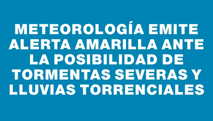 Meteorología emite alerta amarilla ante la posibilidad de tormentas severas y lluvias torrenciales