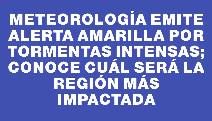 Meteorología emite alerta amarilla por tormentas intensas; conoce cuál será la región más impactada