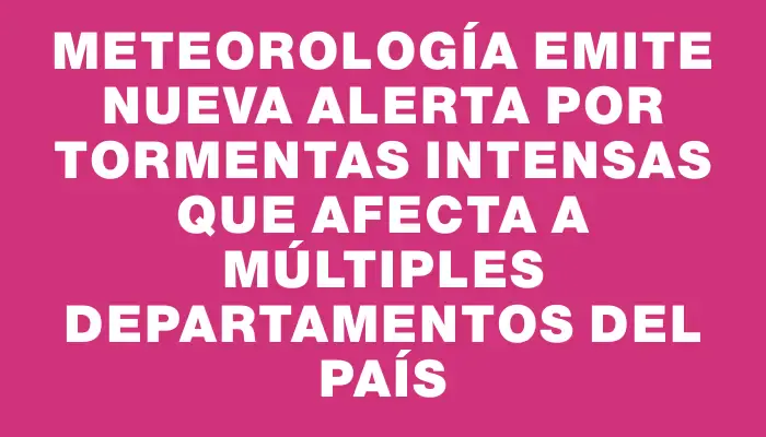 Meteorología emite nueva alerta por tormentas intensas que afecta a múltiples departamentos del país