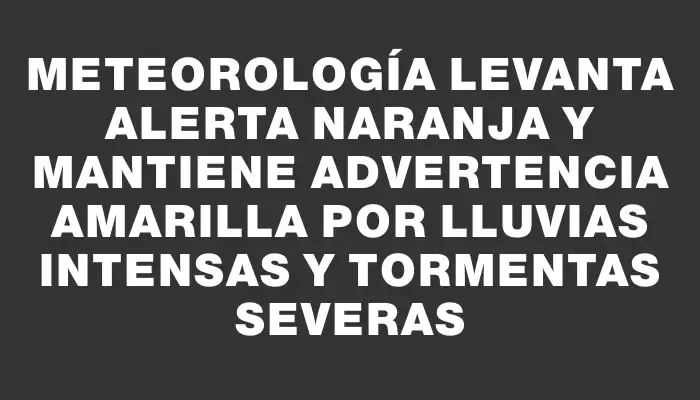 Meteorología levanta alerta naranja y mantiene advertencia amarilla por lluvias intensas y tormentas severas