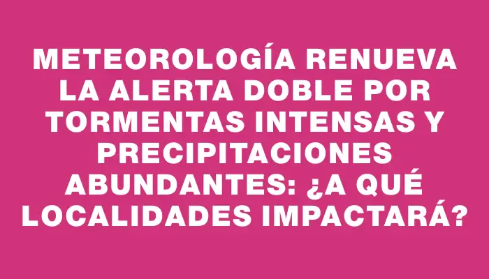 Meteorología renueva la alerta doble por tormentas intensas y precipitaciones abundantes: ¿a qué localidades impactará?