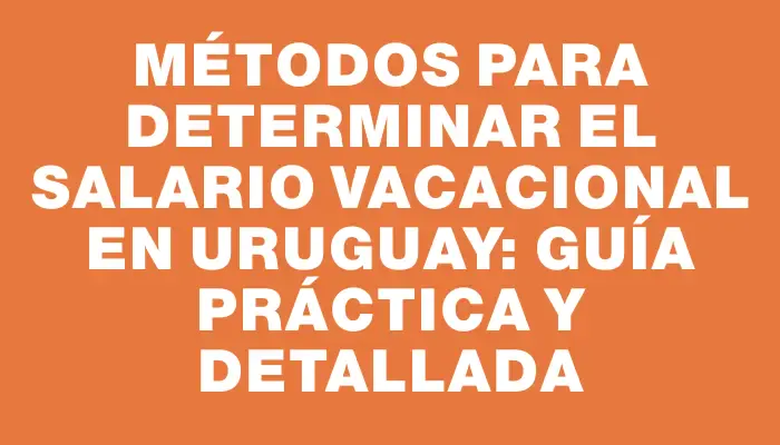 Métodos para determinar el salario vacacional en Uruguay: guía práctica y detallada