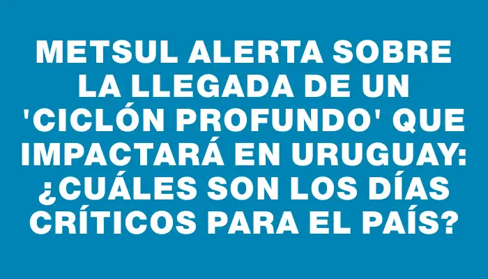 Metsul alerta sobre la llegada de un "ciclón profundo" que impactará en Uruguay: ¿Cuáles son los días críticos para el país?