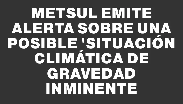 Metsul emite alerta sobre una posible "situación climática de gravedad inminente