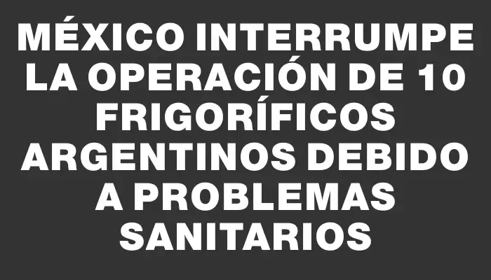 México interrumpe la operación de 10 frigoríficos argentinos debido a problemas sanitarios