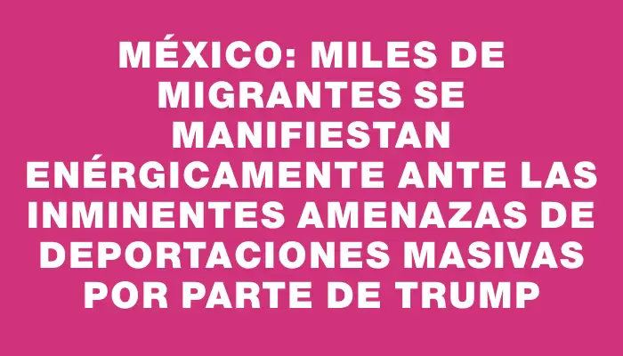 México: miles de migrantes se manifiestan enérgicamente ante las inminentes amenazas de deportaciones masivas por parte de Trump