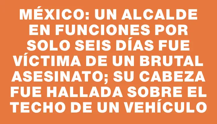 México: un alcalde en funciones por solo seis días fue víctima de un brutal asesinato; su cabeza fue hallada sobre el techo de un vehículo