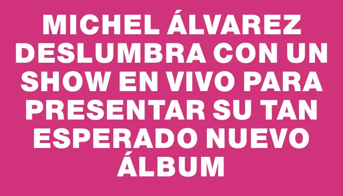 Michel Álvarez deslumbra con un show en vivo para presentar su tan esperado nuevo álbum