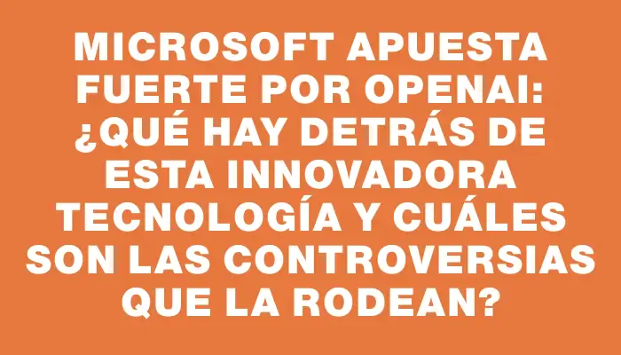 Microsoft apuesta fuerte por OpenAI: ¿qué hay detrás de esta innovadora tecnología y cuáles son las controversias que la rodean?