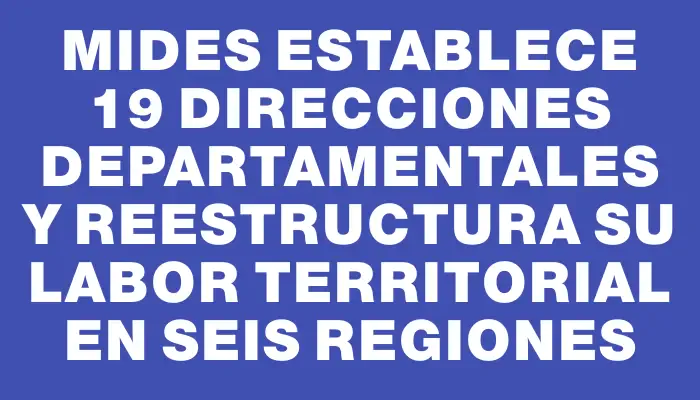 Mides establece 19 Direcciones Departamentales y reestructura su labor territorial en seis regiones