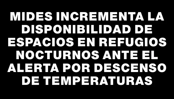 Mides incrementa la disponibilidad de espacios en refugios nocturnos ante el alerta por descenso de temperaturas