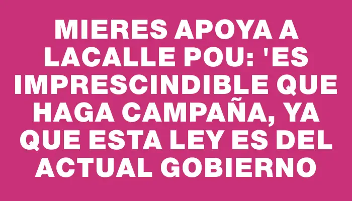 Mieres apoya a Lacalle Pou: "Es imprescindible que haga campaña, ya que esta ley es del actual gobierno