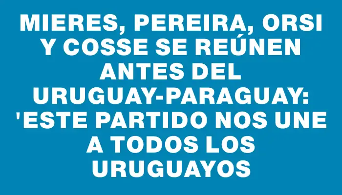 Mieres, Pereira, Orsi y Cosse se reúnen antes del Uruguay-Paraguay: "Este partido nos une a todos los uruguayos