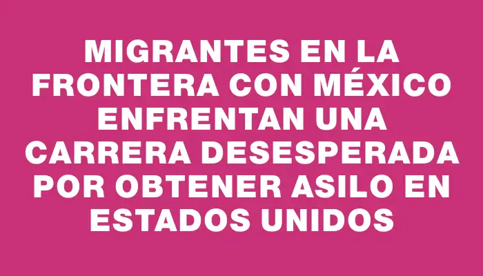 Migrantes en la frontera con México enfrentan una carrera desesperada por obtener asilo en Estados Unidos