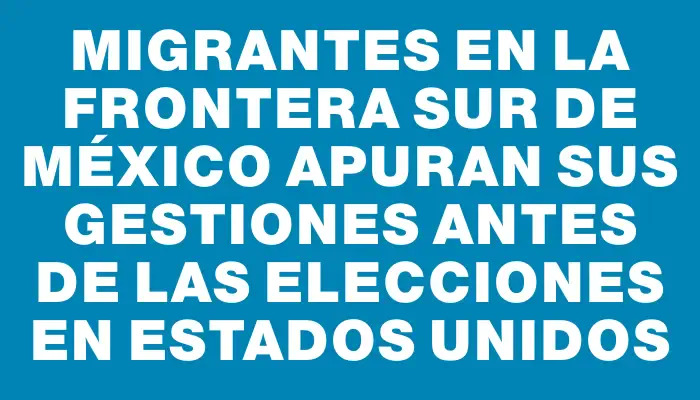 Migrantes en la frontera sur de México apuran sus gestiones antes de las elecciones en Estados Unidos