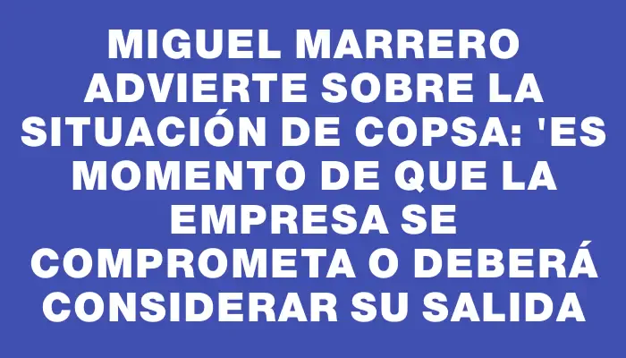 Miguel Marrero advierte sobre la situación de Copsa: "Es momento de que la empresa se comprometa o deberá considerar su salida