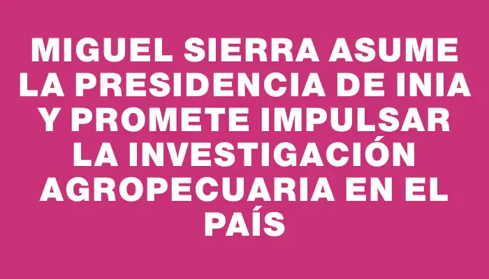 Miguel Sierra asume la presidencia de Inia y promete impulsar la investigación agropecuaria en el país