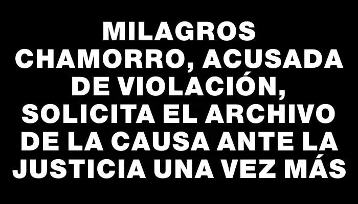 Milagros Chamorro, acusada de violación, solicita el archivo de la causa ante la justicia una vez más