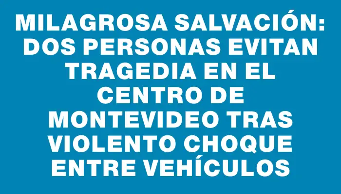 Milagrosa salvación: dos personas evitan tragedia en el Centro de Montevideo tras violento choque entre vehículos