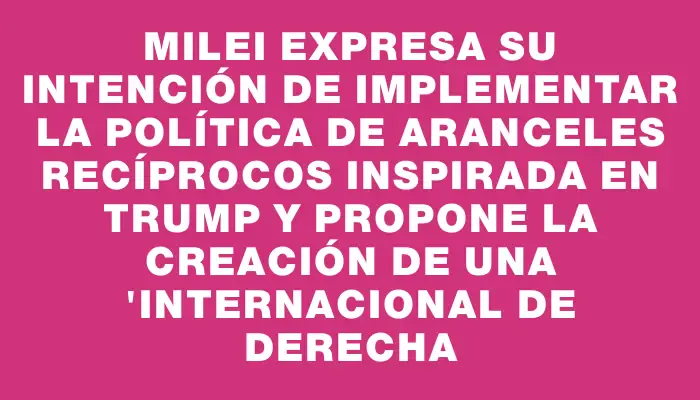 Milei expresa su intención de implementar la política de aranceles recíprocos inspirada en Trump y propone la creación de una "internacional de derecha