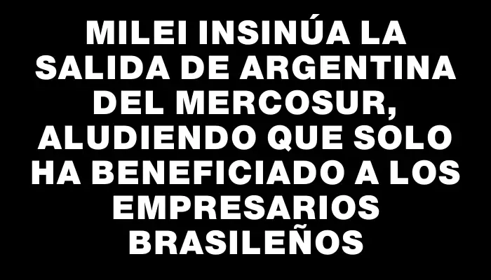 Milei insinúa la salida de Argentina del Mercosur, aludiendo que solo ha beneficiado a los empresarios brasileños